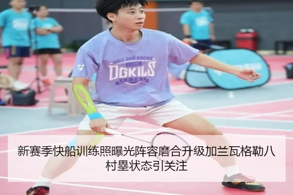 新赛季快船训练照曝光阵容磨合升级加兰瓦格勒八村塁状态引关注